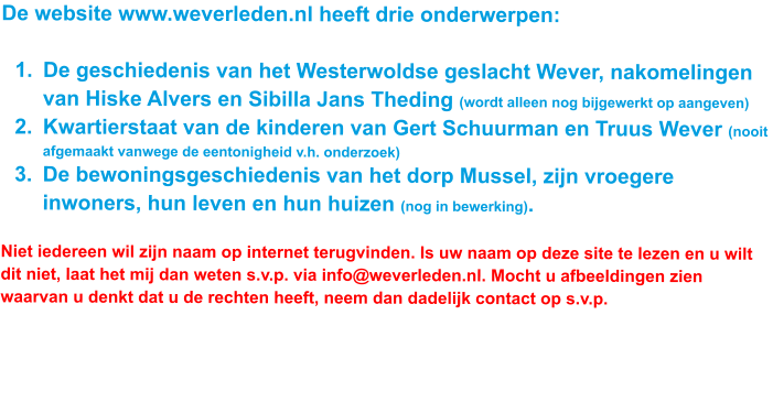 De website www.weverleden.nl heeft drie onderwerpen:   	1.	De geschiedenis van het Westerwoldse geslacht Wever, nakomelingen van Hiske Alvers en Sibilla Jans Theding (wordt alleen nog bijgewerkt op aangeven) 	2.	Kwartierstaat van de kinderen van Gert Schuurman en Truus Wever (nooit afgemaakt vanwege de eentonigheid v.h. onderzoek) 	3.	De bewoningsgeschiedenis van het dorp Mussel, zijn vroegere inwoners, hun leven en hun huizen (nog in bewerking).  Niet iedereen wil zijn naam op internet terugvinden. Is uw naam op deze site te lezen en u wilt dit niet, laat het mij dan weten s.v.p. via info@weverleden.nl. Mocht u afbeeldingen zien waarvan u denkt dat u de rechten heeft, neem dan dadelijk contact op s.v.p.  U, jij, kunt mij helpen met het zenden van uw correcties. Ook ben ik blij met foto’s van telgen uit de Wever-familie of oude foto’s van inwoners van Mussel en dorpsgezichten uit vroeger tijd